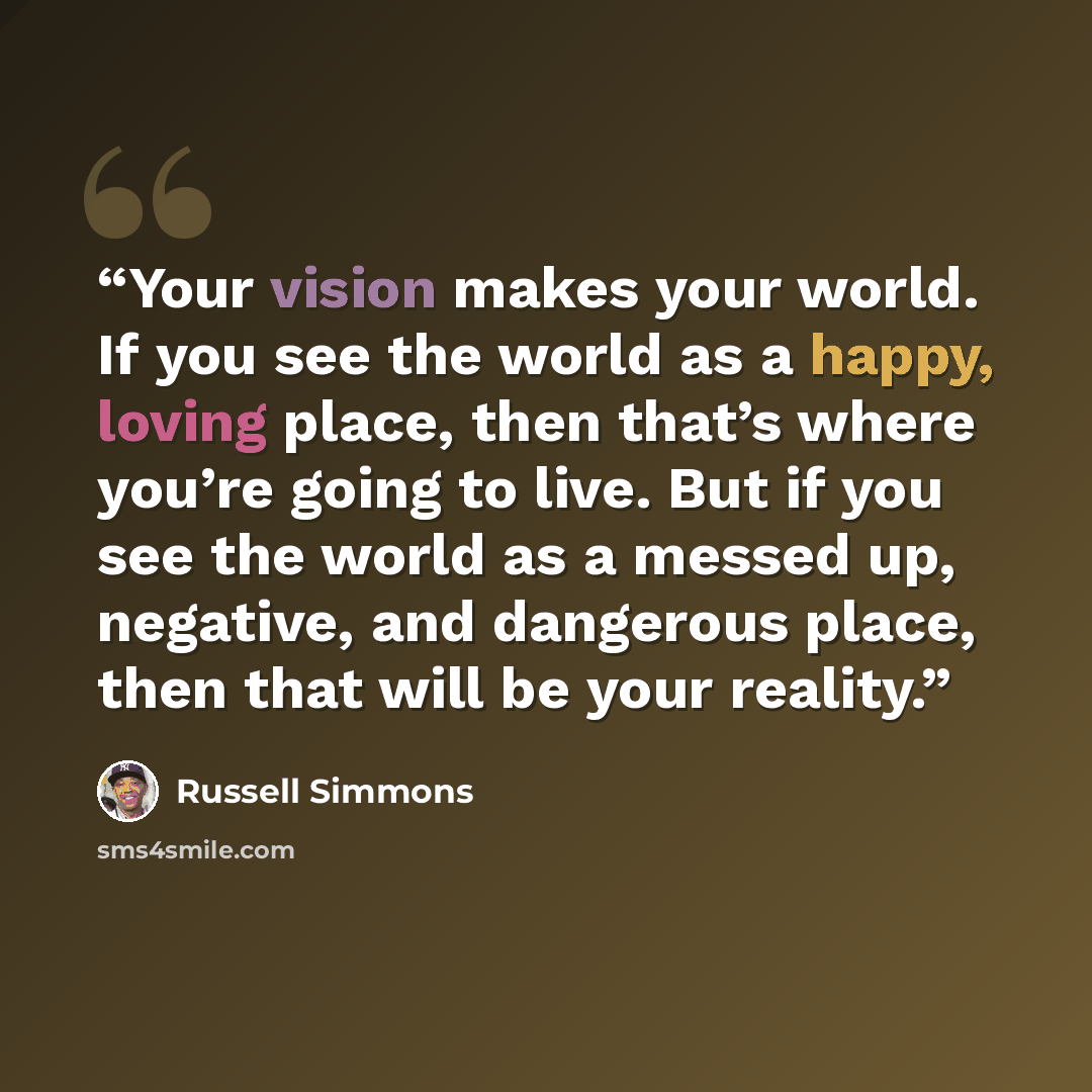 “Your vision makes your world. If you see the world as a happy, loving place, then that’s where you’re going to live. But if you see the world as a messed up, negative, and dangerous place, then that will be your reality.” quote by Russell Simmons