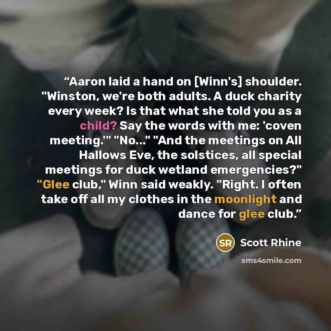 “Aaron laid a hand on [Winn's] shoulder. "Winston, we're both adults. A duck charity every week? Is that what she told you as a child? Say the words with me: 'coven meeting.'" "No..." "And the meetings on All Hallows Eve, the solstices, all special meetings for duck wetland emergencies?" "Glee…” quote by Scott Rhine
