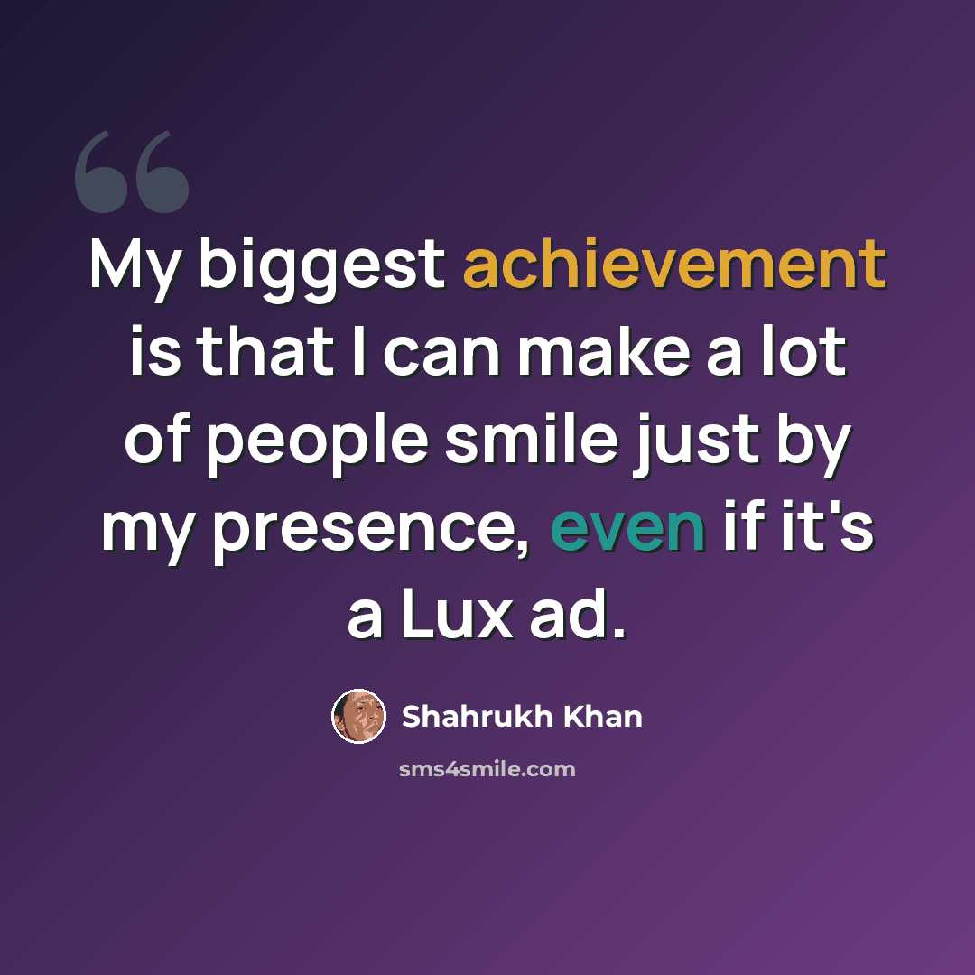 “My biggest achievement is that I can make a lot of people smile just by my presence, even if it's a Lux ad.” quote by Shahrukh Khan