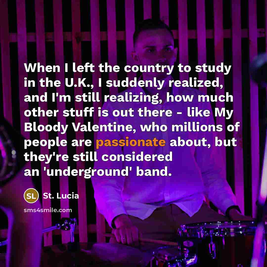 “When I left the country to study in the U.K., I suddenly realized, and I'm still realizing, how much other stuff is out there - like My Bloody Valentine, who millions of people are passionate about, but they're still considered an 'underground' band.” quote by St. Lucia