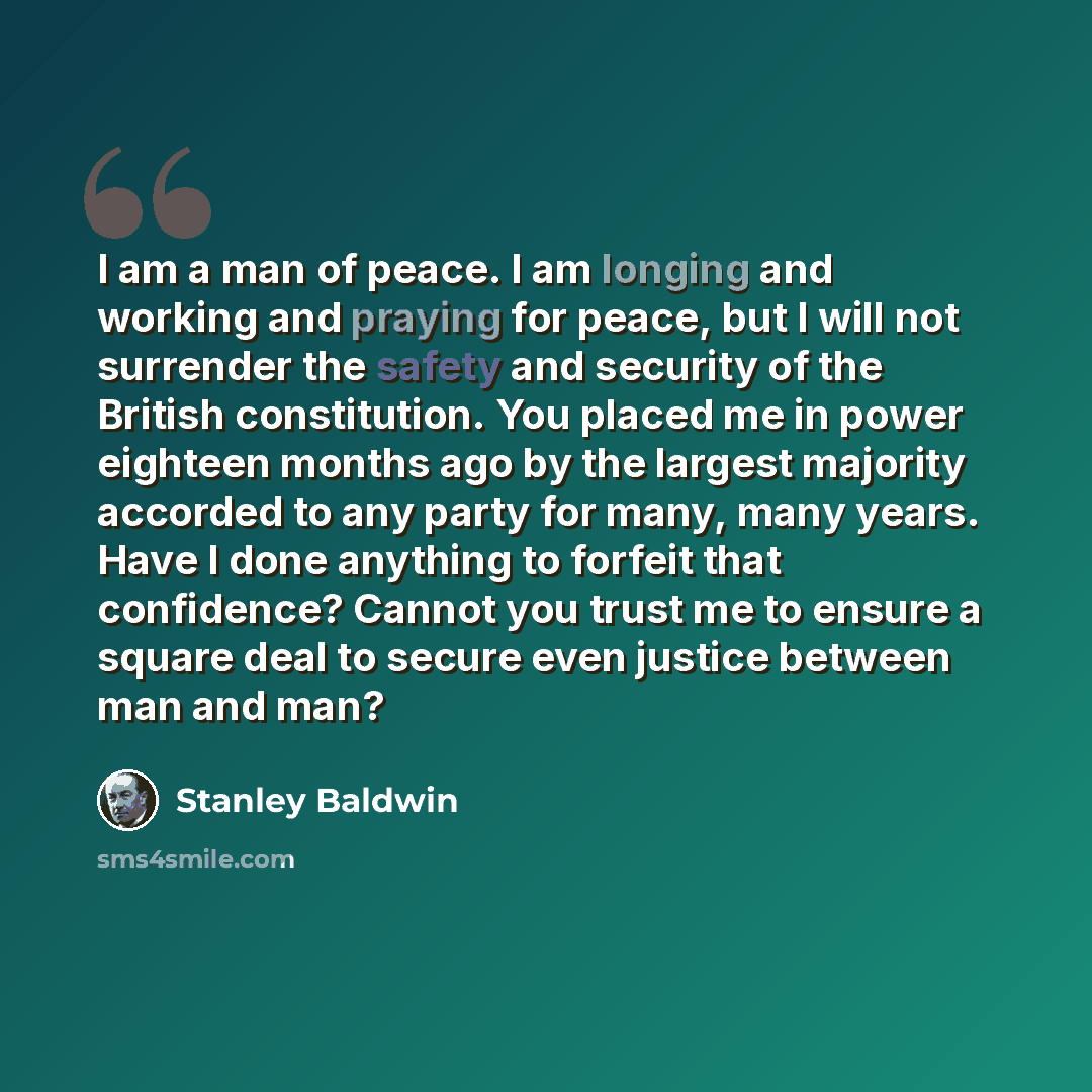 “I am a man of peace. I am longing and working and praying for peace, but I will not surrender the safety and security of the British constitution. You placed me in power eighteen months ago by the largest majority accorded to any party for many, many years. Have I done anything to forfeit that…” quote by Stanley Baldwin