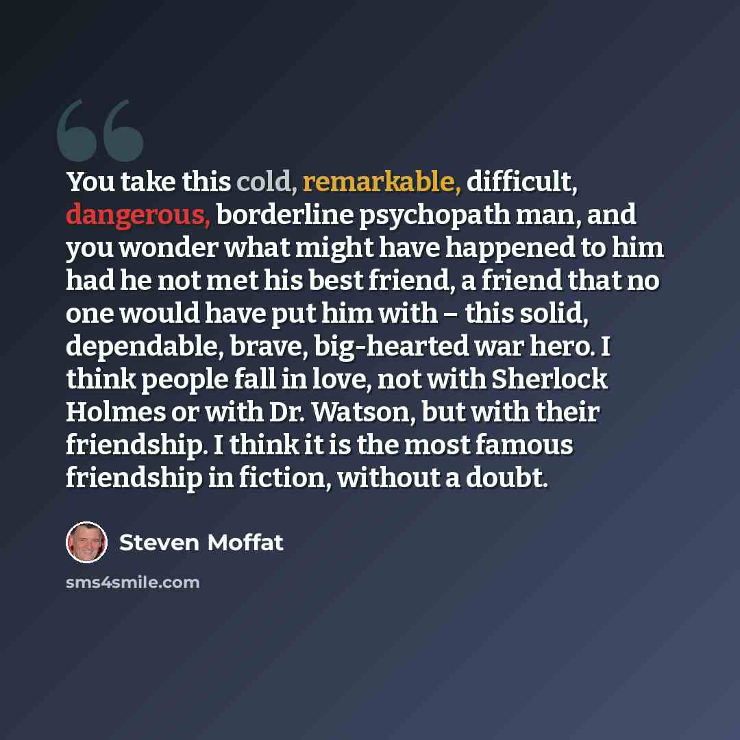 “You take this cold, remarkable, difficult, dangerous, borderline psychopath man, and you wonder what might have happened to him had he not met his best friend, a friend that no one would have put him with – this solid, dependable, brave, big-hearted war hero. I think people fall in love, not with…” quote by Steven Moffat