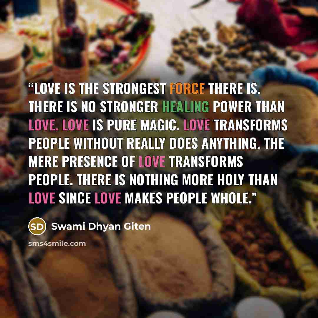 “Love is the strongest force there is. There is no stronger healing power than love. Love is pure magic. Love transforms people without really does anything. The mere presence of love transforms people. There is nothing more holy than love since love makes people whole.” quote by Swami Dhyan Giten