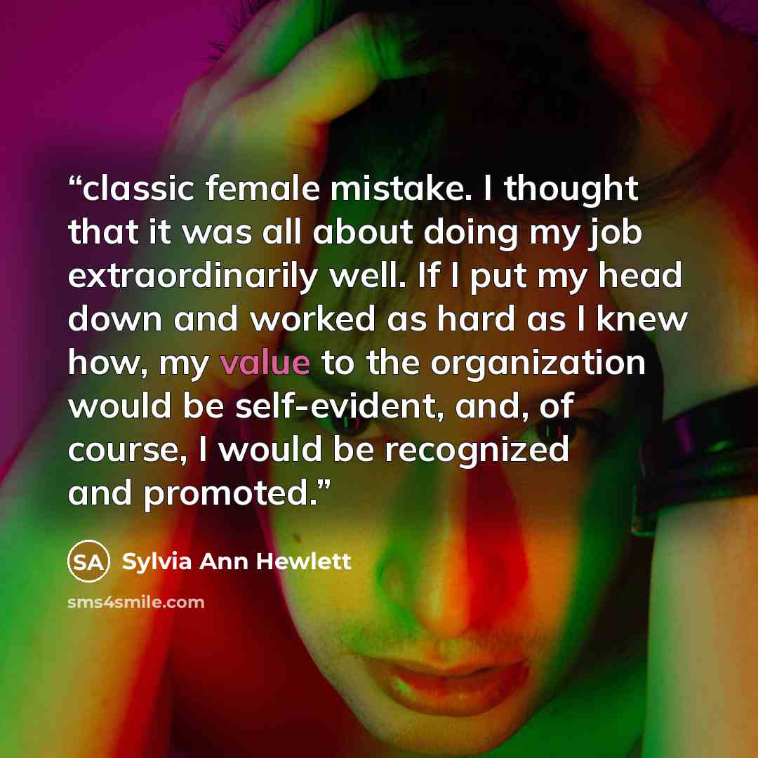 “classic female mistake. I thought that it was all about doing my job extraordinarily well. If I put my head down and worked as hard as I knew how, my value to the organization would be self-evident, and, of course, I would be recognized and promoted.” quote by Sylvia Ann Hewlett