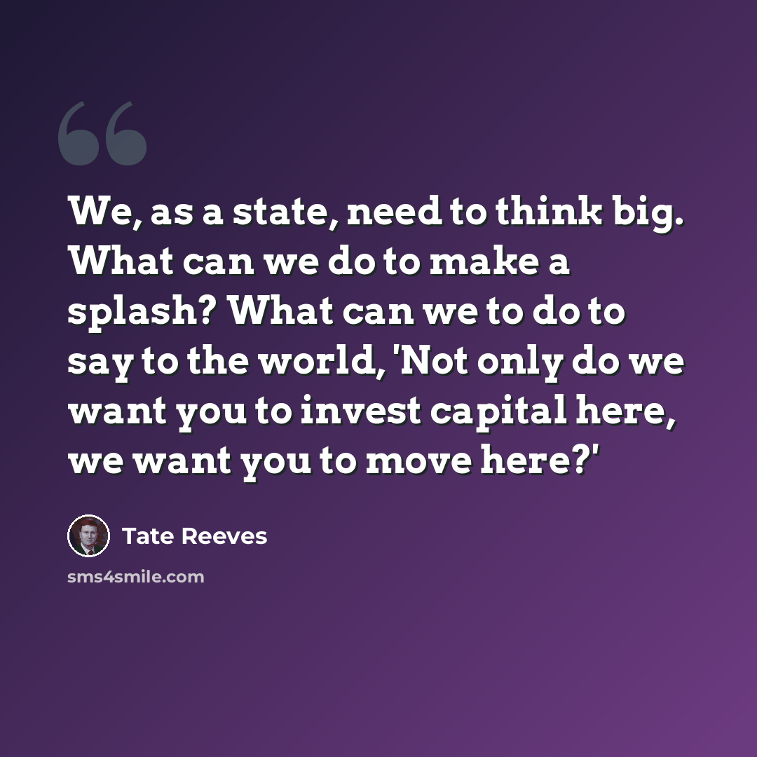 “We, as a state, need to think big. What can we do to make a splash? What can we to do to say to the world, 'Not only do we want you to invest capital here, we want you to move here?'” quote by Tate Reeves