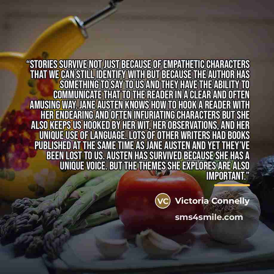 “Stories survive not just because of empathetic characters that we can still identify with but because the author has something to say to us and they have the ability to communicate that to the reader in a clear and often amusing way. Jane Austen knows how to hook a reader with her endearing and…” quote by Victoria Connelly