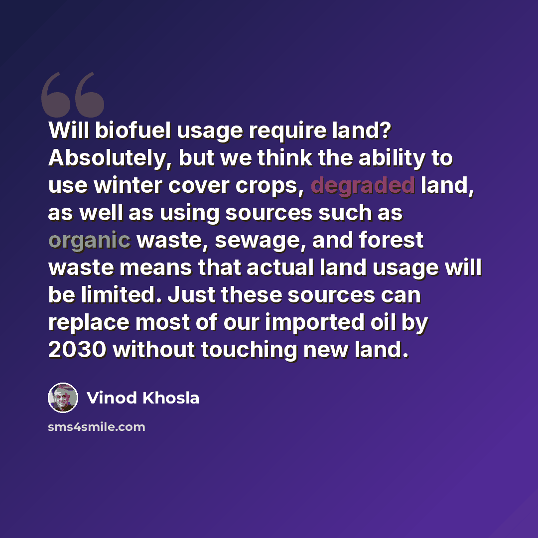 “Will biofuel usage require land? Absolutely, but we think the ability to use winter cover crops, degraded land, as well as using sources such as organic waste, sewage, and forest waste means that actual land usage will be limited. Just these sources can replace most of our imported oil by 2030…” quote by Vinod Khosla