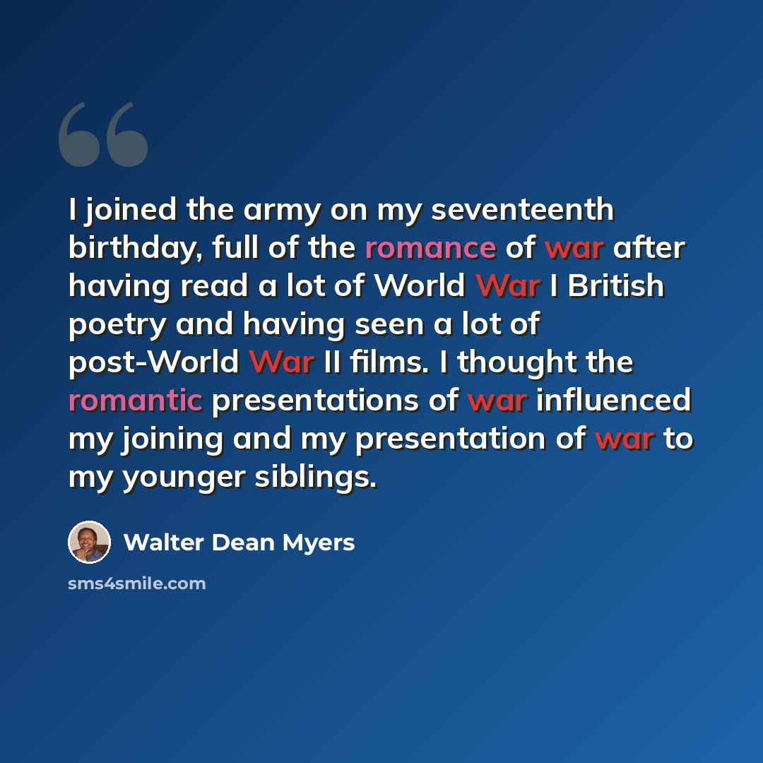 “I joined the army on my seventeenth birthday, full of the romance of war after having read a lot of World War I British poetry and having seen a lot of post-World War II films. I thought the romantic presentations of war influenced my joining and my presentation of war to my younger siblings.” quote by Walter Dean Myers