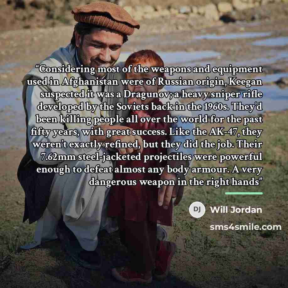 “Considering most of the weapons and equipment used in Afghanistan were of Russian origin, Keegan suspected it was a Dragunov; a heavy sniper rifle developed by the Soviets back in the 1960s. They’d been killing people all over the world for the past fifty years, with great success. Like the AK-47…” quote by Will Jordan