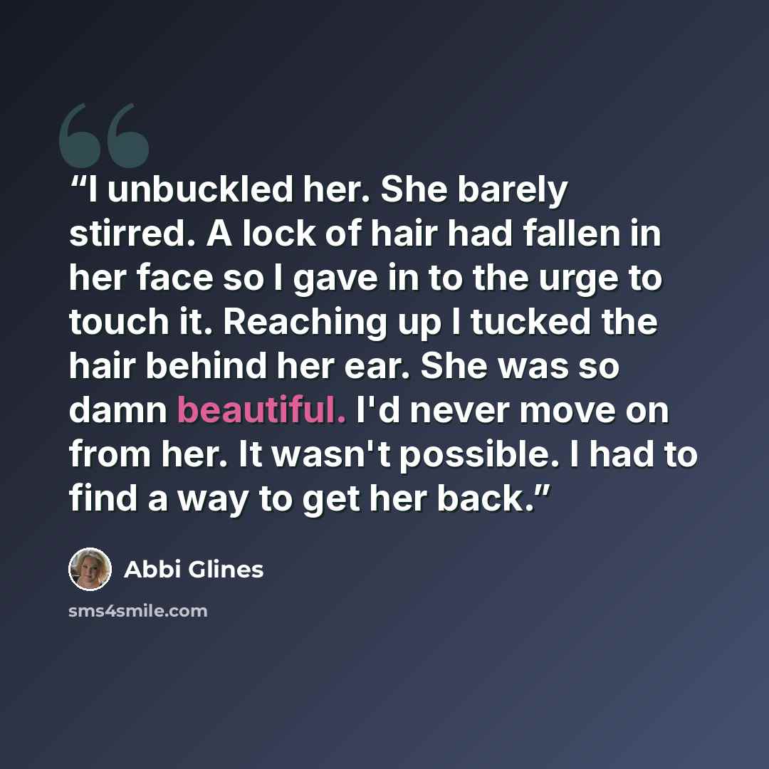 “I unbuckled her. She barely stirred. A lock of hair had fallen in her face so I gave in to the urge to touch it. Reaching up I tucked the hair behind her ear. She was so damn beautiful. I'd never move on from her. It wasn't possible. I had to find a way to get her back.” quote by Abbi Glines