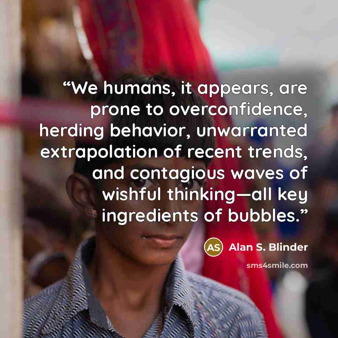 “We humans, it appears, are prone to overconfidence, herding behavior, unwarranted extrapolation of recent trends, and contagious waves of wishful thinking—all key ingredients of bubbles.” quote by Alan S. Blinder