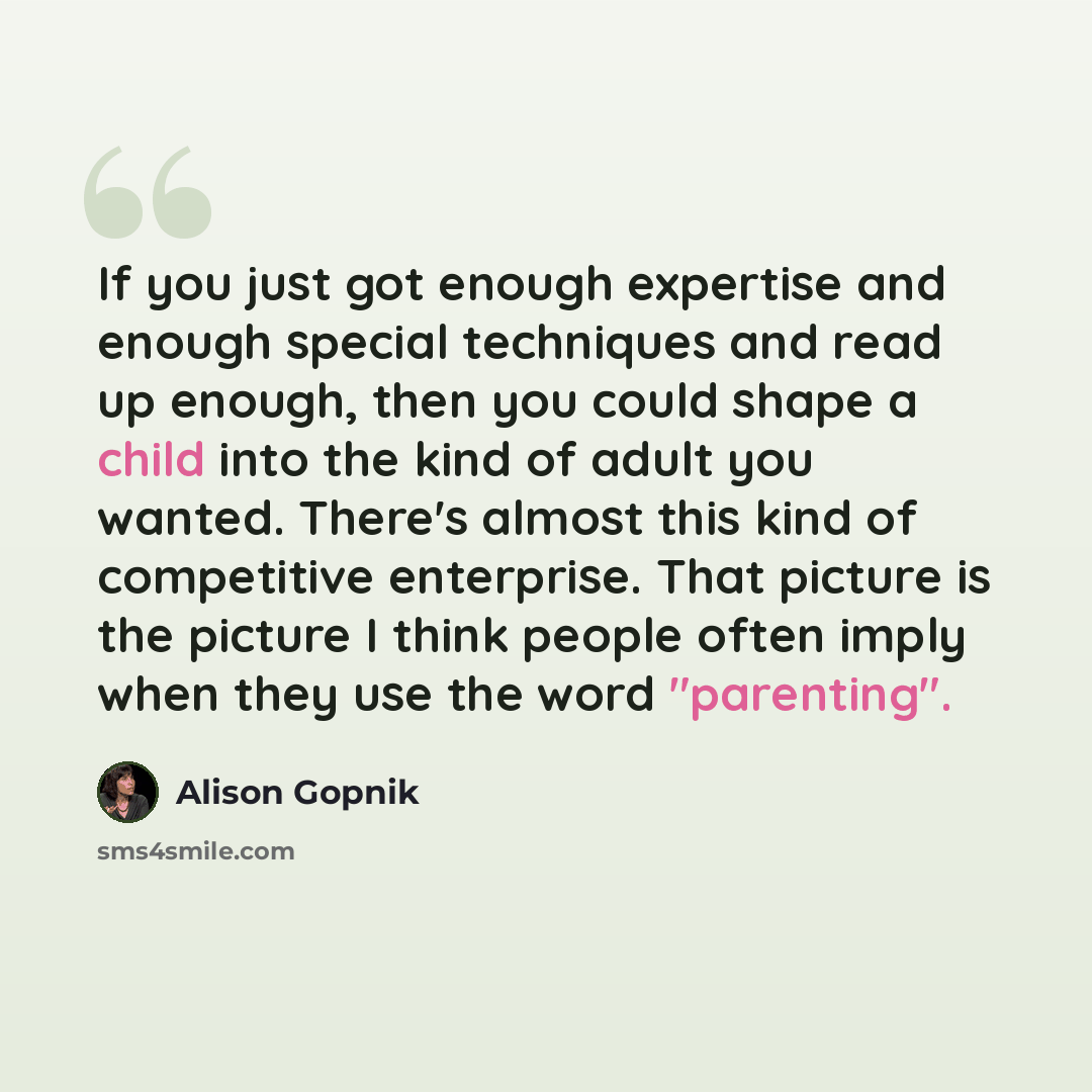 “If you just got enough expertise and enough special techniques and read up enough, then you could shape a child into the kind of adult you wanted. There's almost this kind of competitive enterprise. That picture is the picture I think people often imply when they use the word "parenting".” quote by Alison Gopnik