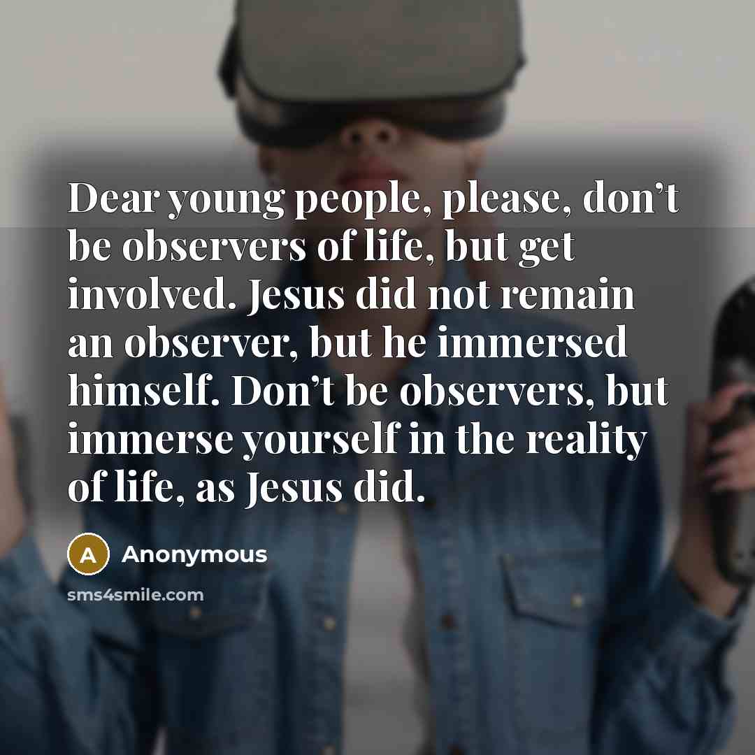 “Dear young people, please, don’t be observers of life, but get involved. Jesus did not remain an observer, but he immersed himself. Don’t be observers, but immerse yourself in the reality of life, as Jesus did.” quote by Anonymous