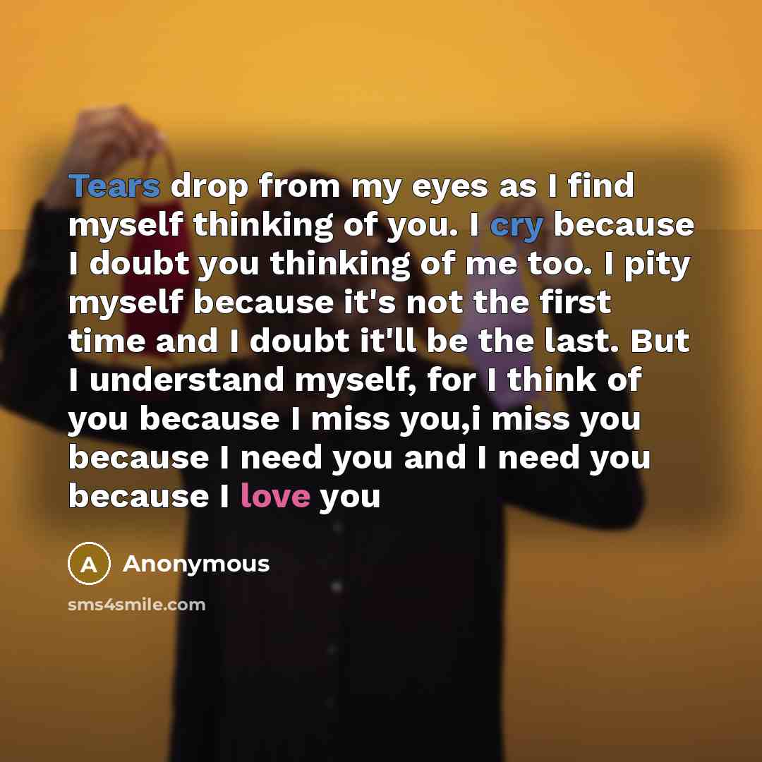 “Tears drop from my eyes as I find myself thinking of you. I cry because I doubt you thinking of me too. I pity myself because it's not the first time and I doubt it'll be the last. But I understand myself, for I think of you because I miss you,i miss you because I need you and I need you because I…” quote by Anonymous