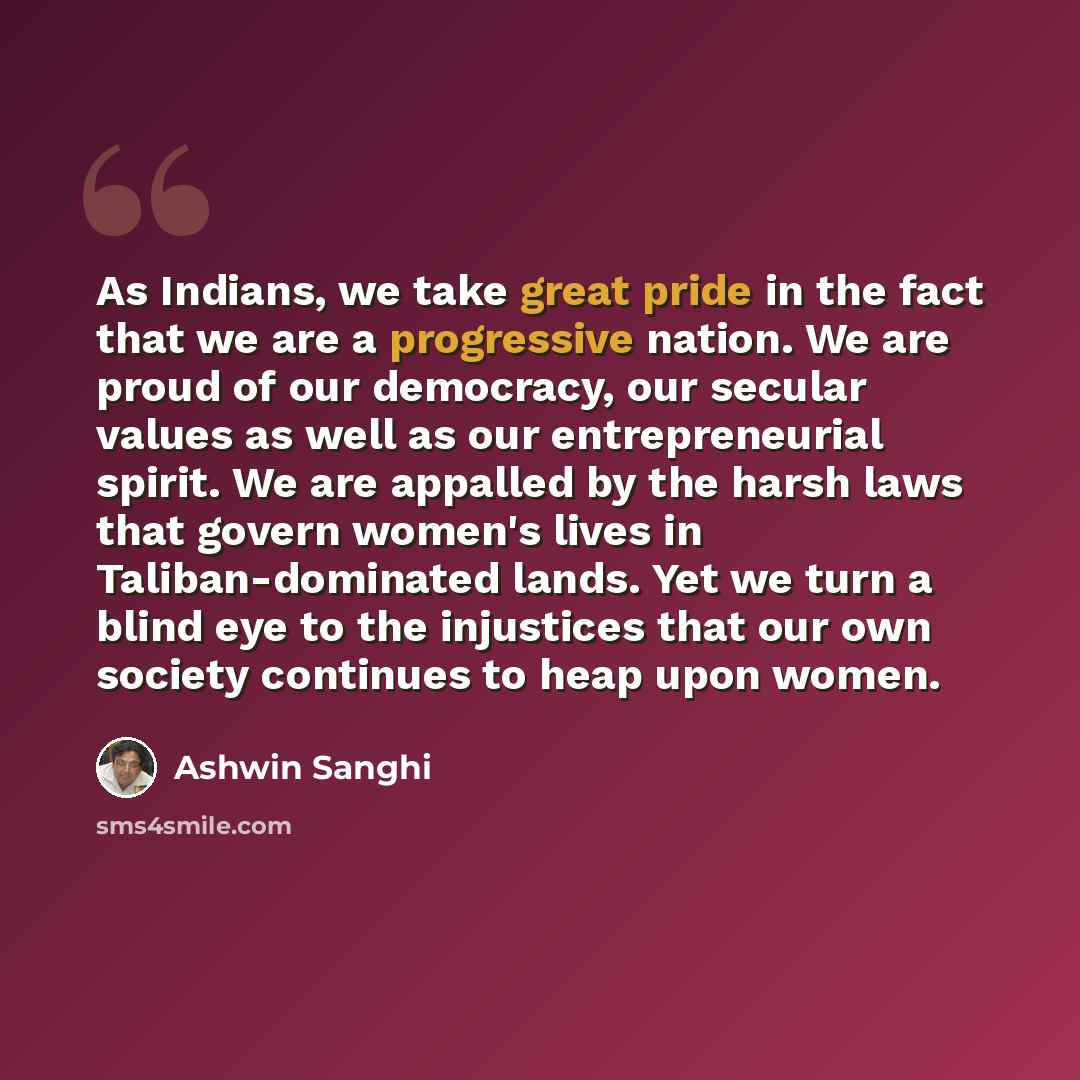 “As Indians, we take great pride in the fact that we are a progressive nation. We are proud of our democracy, our secular values as well as our entrepreneurial spirit. We are appalled by the harsh laws that govern women's lives in Taliban-dominated lands. Yet we turn a blind eye to the injustices…” quote by Ashwin Sanghi