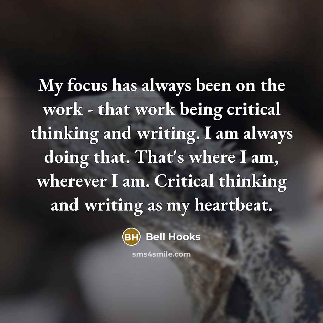“My focus has always been on the work - that work being critical thinking and writing. I am always doing that. That's where I am, wherever I am. Critical thinking and writing as my heartbeat.” quote by Bell Hooks