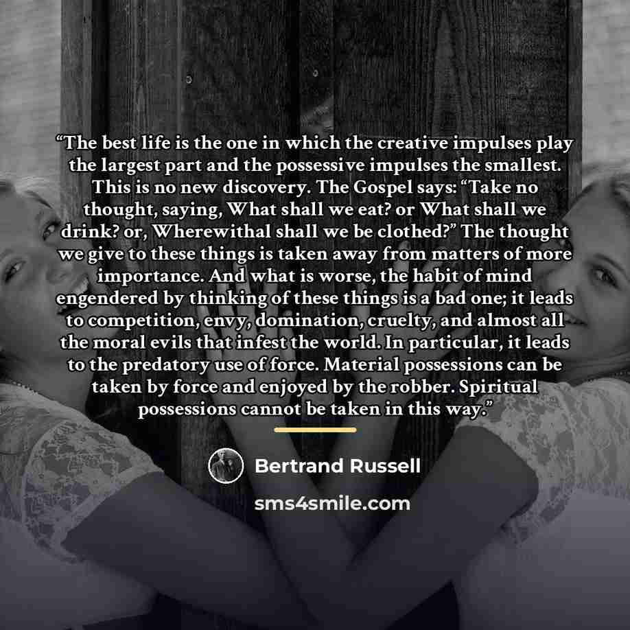 “The best life is the one in which the creative impulses play the largest part and the possessive impulses the smallest. This is no new discovery. The Gospel says: “Take no thought, saying, What shall we eat? or What shall we drink? or, Wherewithal shall we be clothed?” The thought we give to these…” quote by Bertrand Russell