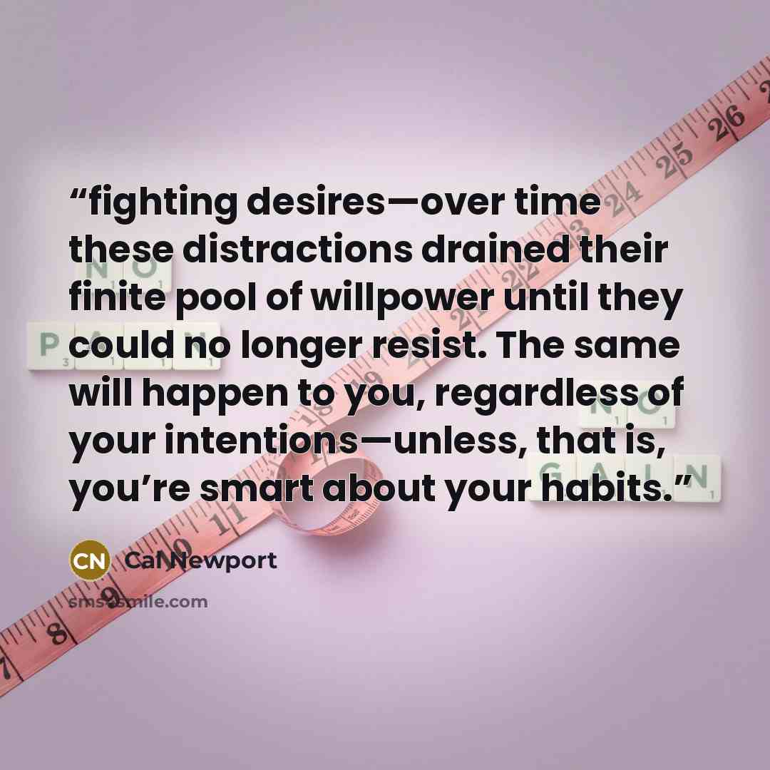 “fighting desires—over time these distractions drained their finite pool of willpower until they could no longer resist. The same will happen to you, regardless of your intentions—unless, that is, you’re smart about your habits.” quote by Cal Newport