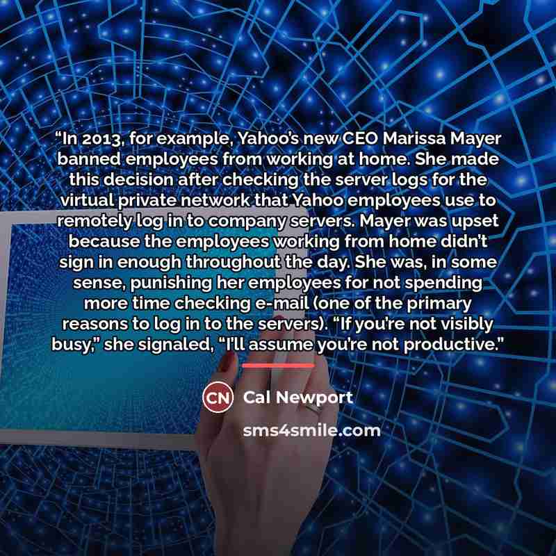 “In 2013, for example, Yahoo’s new CEO Marissa Mayer banned employees from working at home. She made this decision after checking the server logs for the virtual private network that Yahoo employees use to remotely log in to company servers. Mayer was upset because the employees working from home…” quote by Cal Newport