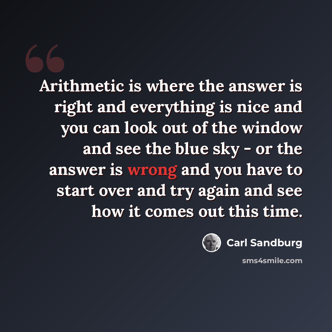 “Arithmetic is where the answer is right and everything is nice and you can look out of the window and see the blue sky - or the answer is wrong and you have to start over and try again and see how it comes out this time.” quote by Carl Sandburg