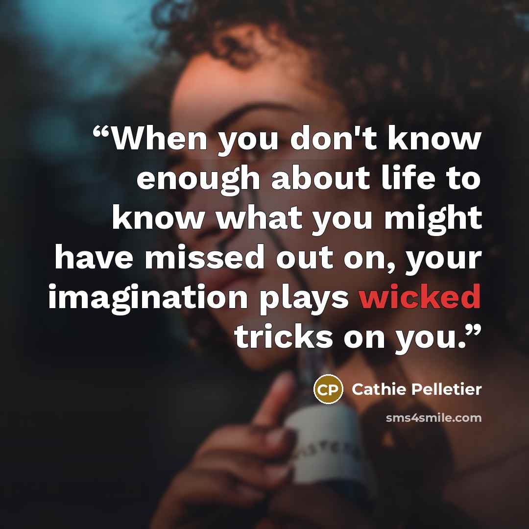 “When you don't know enough about life to know what you might have missed out on, your imagination plays wicked tricks on you.” quote by Cathie Pelletier