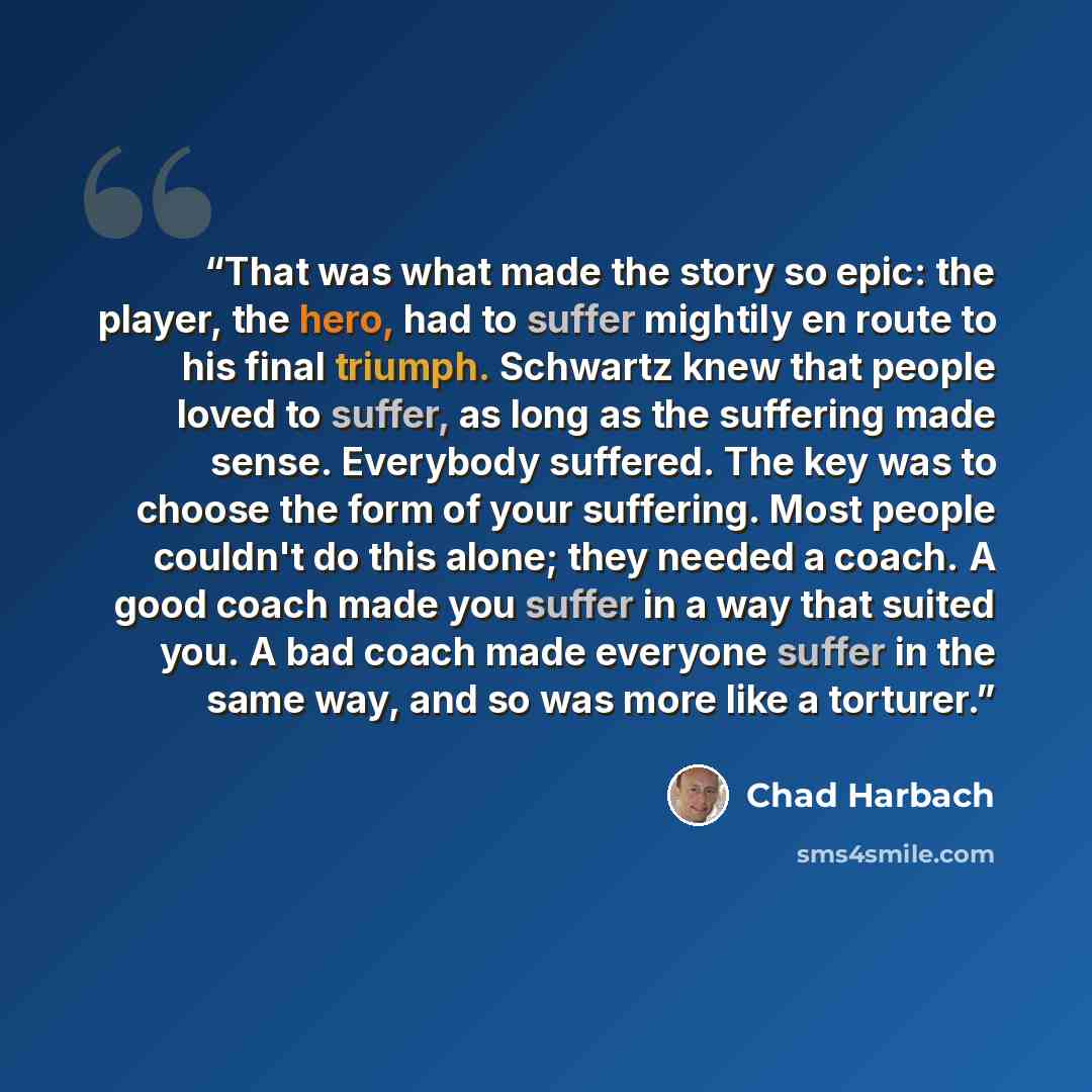 “That was what made the story so epic: the player, the hero, had to suffer mightily en route to his final triumph. Schwartz knew that people loved to suffer, as long as the suffering made sense. Everybody suffered. The key was to choose the form of your suffering. Most people couldn't do this…” quote by Chad Harbach