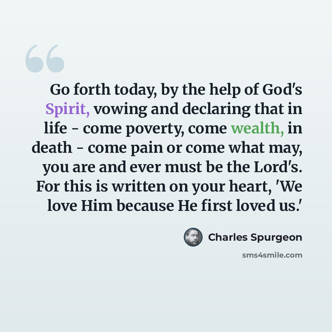 “Go forth today, by the help of God's Spirit, vowing and declaring that in life - come poverty, come wealth, in death - come pain or come what may, you are and ever must be the Lord's. For this is written on your heart, 'We love Him because He first loved us.'” quote by Charles Spurgeon