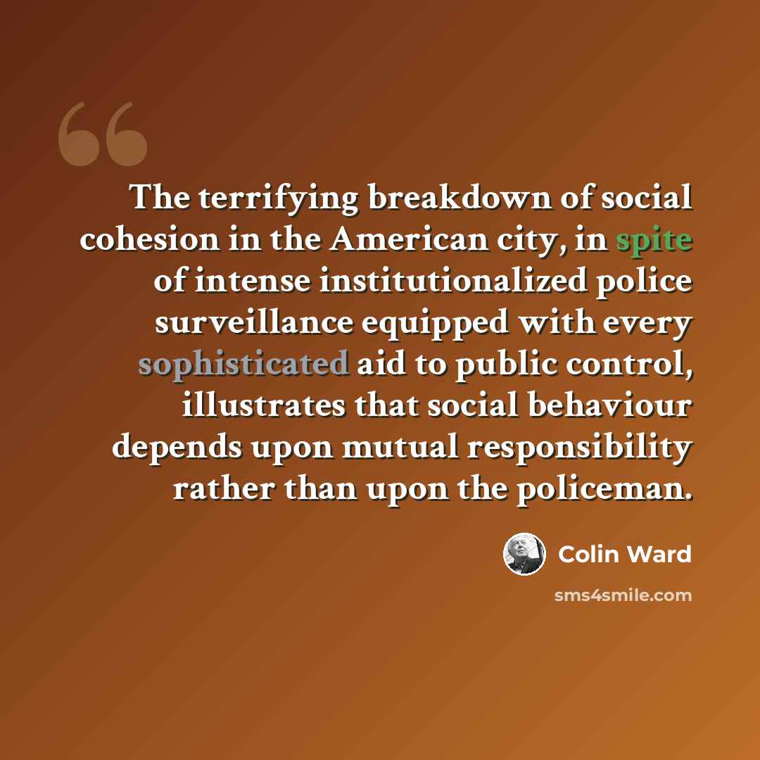 “The terrifying breakdown of social cohesion in the American city, in spite of intense institutionalized police surveillance equipped with every sophisticated aid to public control, illustrates that social behaviour depends upon mutual responsibility rather than upon the policeman.” quote by Colin Ward