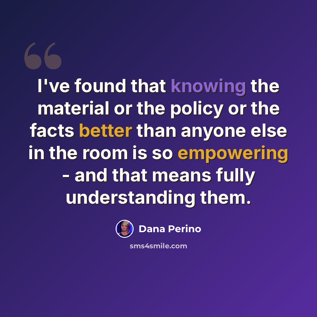 “I've found that knowing the material or the policy or the facts better than anyone else in the room is so empowering - and that means fully understanding them.” quote by Dana Perino