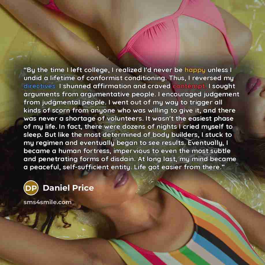 “By the time I left college, I realized I'd never be happy unless I undid a lifetime of conformist conditioning. Thus, I reversed my directives. I shunned affirmation and craved contempt. I sought arguments from argumentative people. I encouraged judgement from judgmental people. I went out of my…” quote by Daniel Price