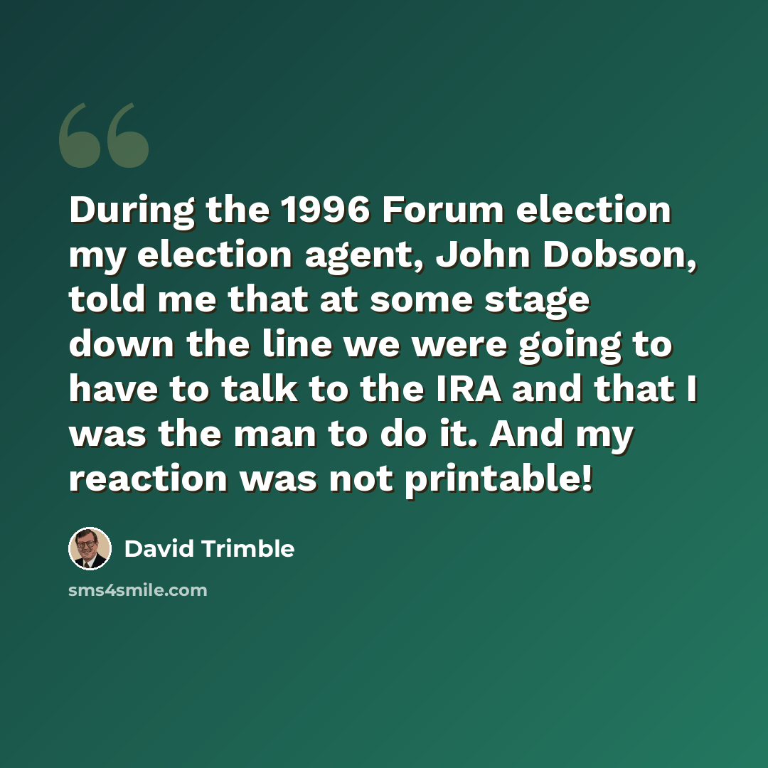 “During the 1996 Forum election my election agent, John Dobson, told me that at some stage down the line we were going to have to talk to the IRA and that I was the man to do it. And my reaction was not printable!” quote by David Trimble