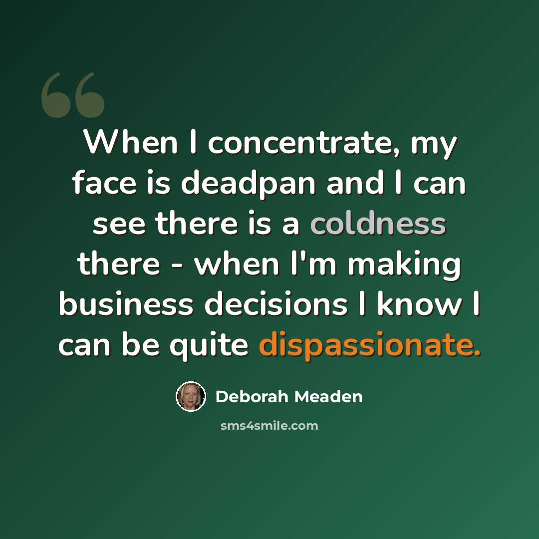 “When I concentrate, my face is deadpan and I can see there is a coldness there - when I'm making business decisions I know I can be quite dispassionate.” quote by Deborah Meaden