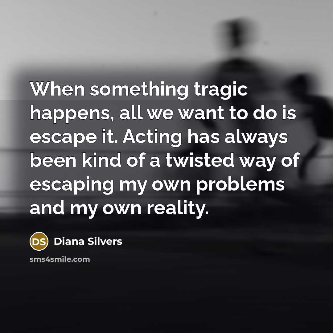 “When something tragic happens, all we want to do is escape it. Acting has always been kind of a twisted way of escaping my own problems and my own reality.” quote by Diana Silvers