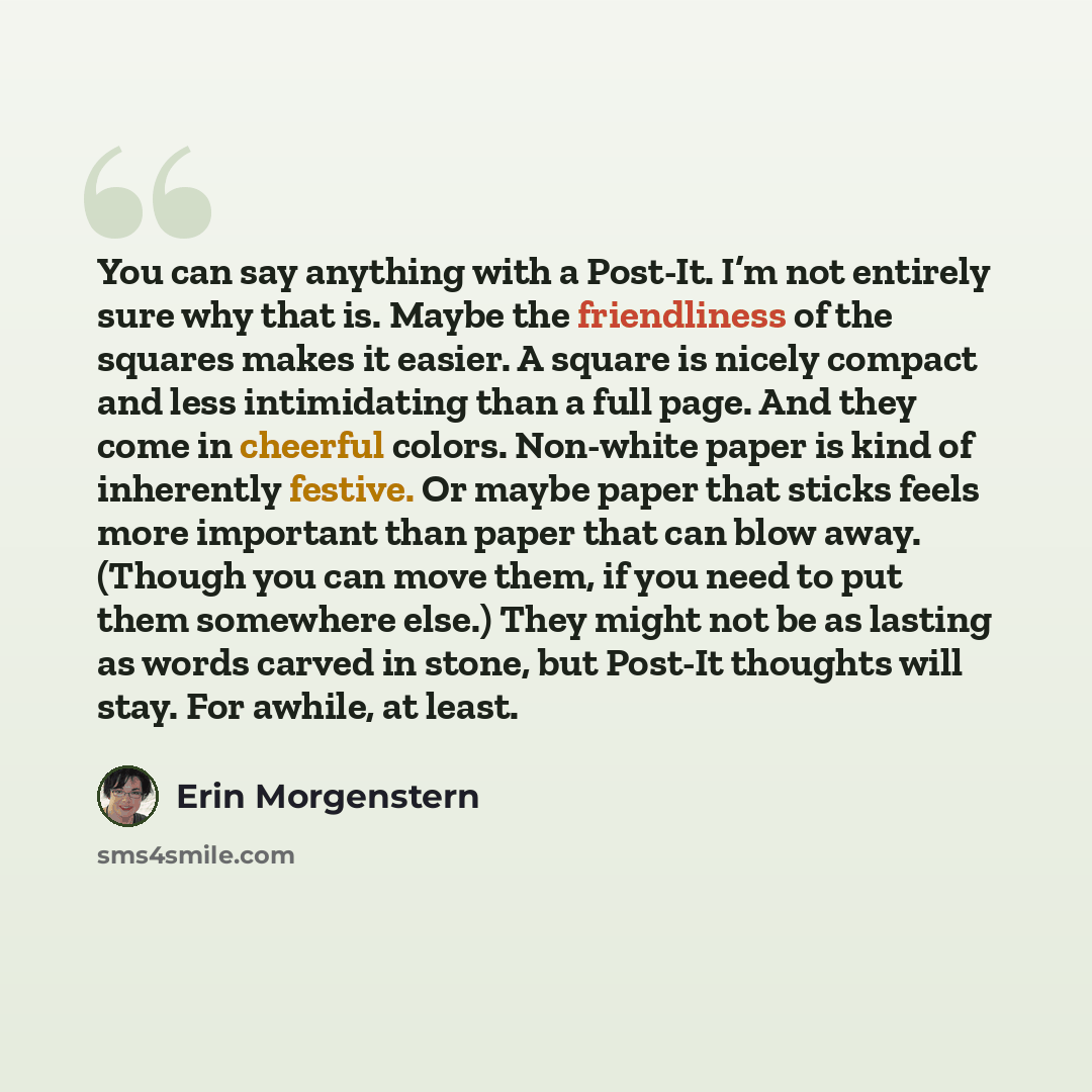 “You can say anything with a Post-It. I’m not entirely sure why that is. Maybe the friendliness of the squares makes it easier. A square is nicely compact and less intimidating than a full page. And they come in cheerful colors. Non-white paper is kind of inherently festive. Or maybe paper that…” quote by Erin Morgenstern