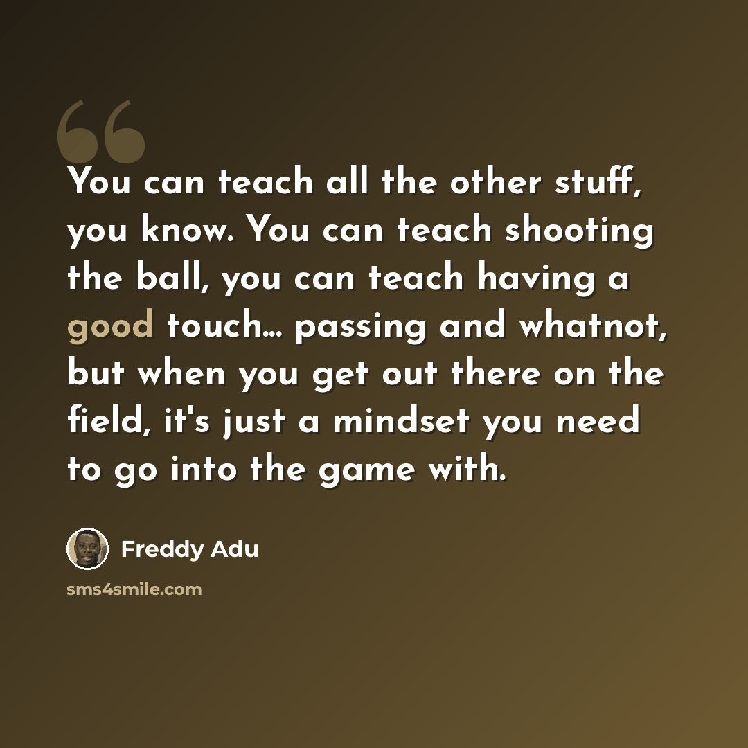 “You can teach all the other stuff, you know. You can teach shooting the ball, you can teach having a good touch... passing and whatnot, but when you get out there on the field, it's just a mindset you need to go into the game with.” quote by Freddy Adu