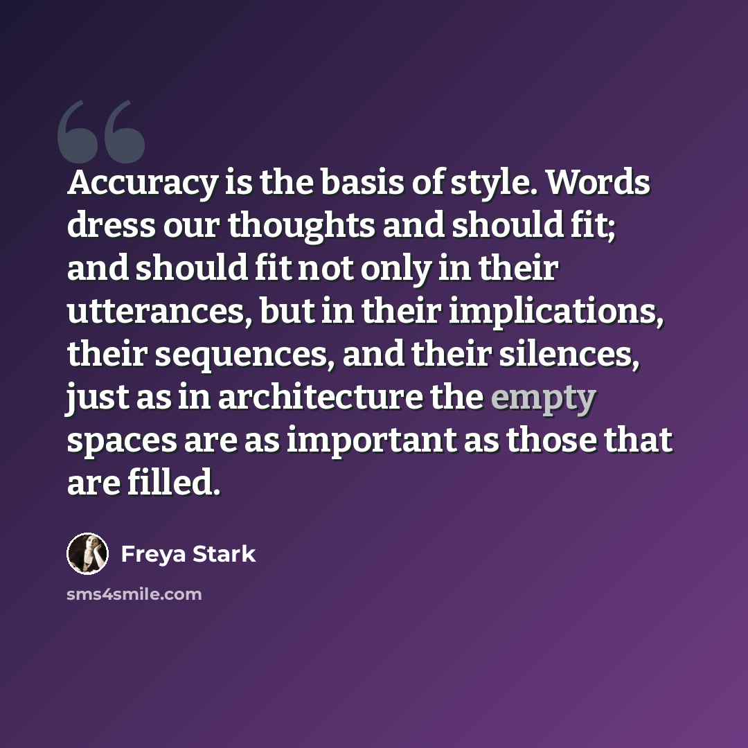 “Accuracy is the basis of style. Words dress our thoughts and should fit; and should fit not only in their utterances, but in their implications, their sequences, and their silences, just as in architecture the empty spaces are as important as those that are filled.” quote by Freya Stark