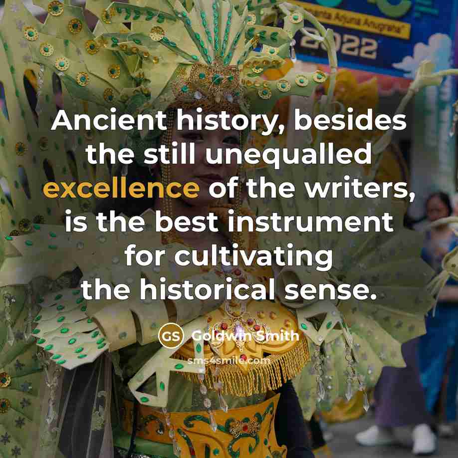 “Ancient history, besides the still unequalled excellence of the writers, is the best instrument for cultivating the historical sense.” quote by Goldwin Smith