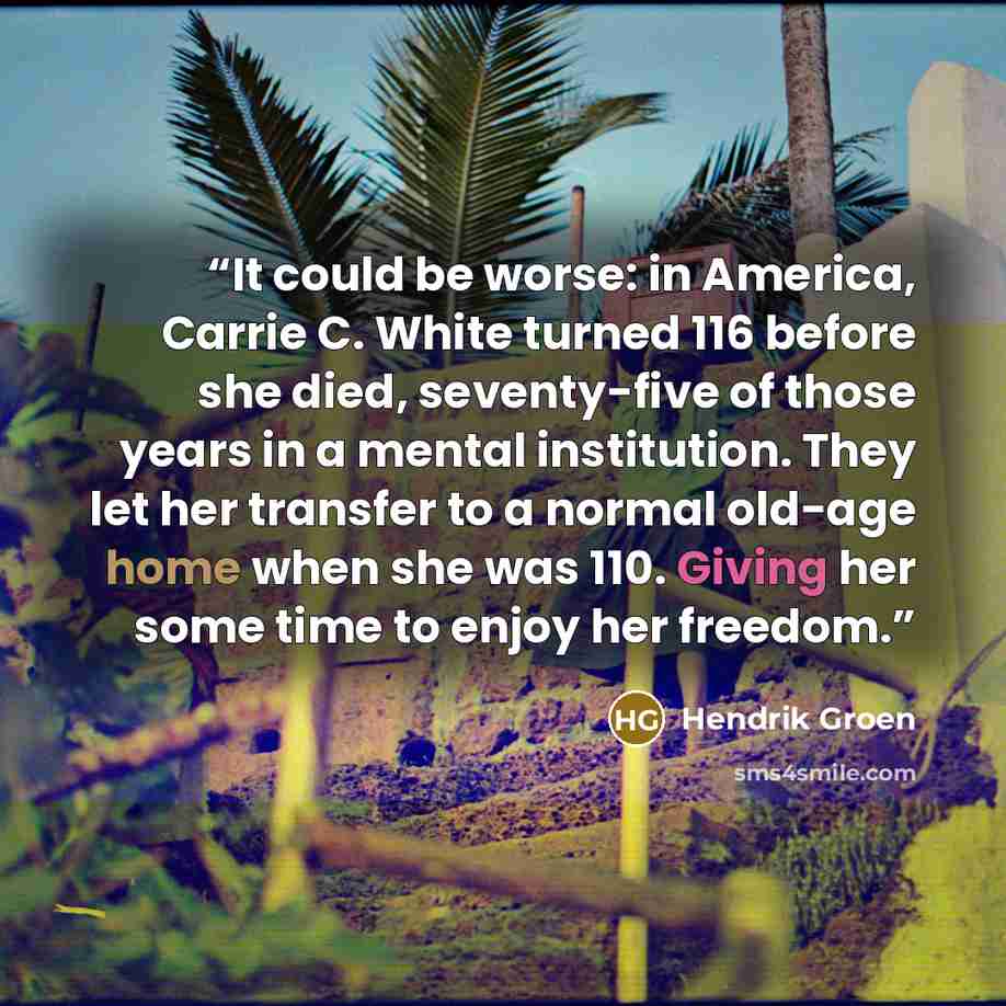 “It could be worse: in America, Carrie C. White turned 116 before she died, seventy-five of those years in a mental institution. They let her transfer to a normal old-age home when she was 110. Giving her some time to enjoy her freedom.” quote by Hendrik Groen