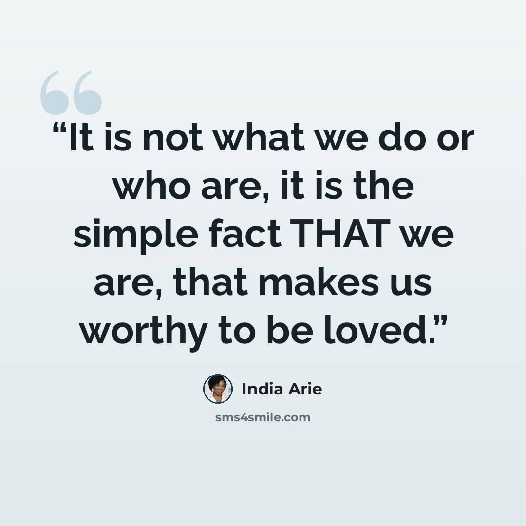 “It is not what we do or who are, it is the simple fact THAT we are, that makes us worthy to be loved.” quote by India Arie