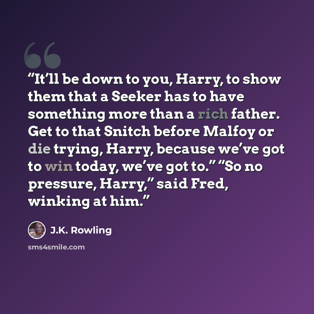 “It’ll be down to you, Harry, to show them that a Seeker has to have something more than a rich father. Get to that Snitch before Malfoy or die trying, Harry, because we’ve got to win today, we’ve got to.” “So no pressure, Harry,” said Fred, winking at him.” quote by J.K. Rowling