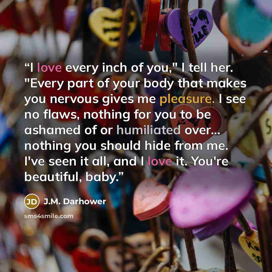 “I love every inch of you," I tell her. "Every part of your body that makes you nervous gives me pleasure. I see no flaws, nothing for you to be ashamed of or humiliated over... nothing you should hide from me. I've seen it all, and I love it. You're beautiful, baby.” quote by J.M. Darhower