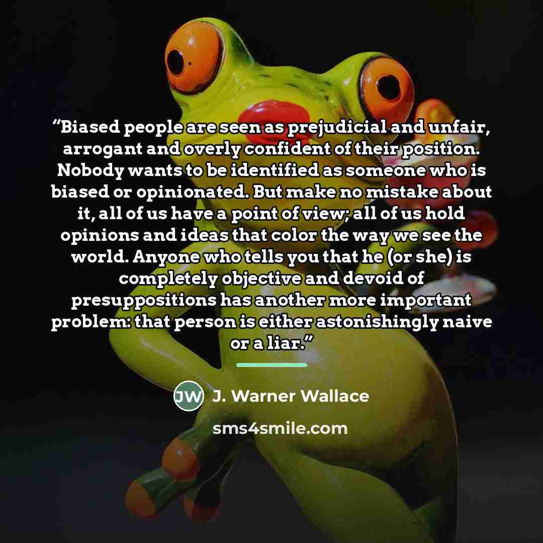 “Biased people are seen as prejudicial and unfair, arrogant and overly confident of their position. Nobody wants to be identified as someone who is biased or opinionated. But make no mistake about it, all of us have a point of view; all of us hold opinions and ideas that color the way we see the…” quote by J. Warner Wallace