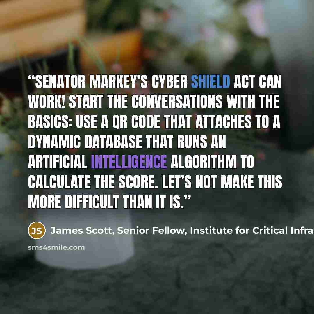 “Senator Markey’s Cyber Shield Act can work! Start the conversations with the basics: Use a QR code that attaches to a dynamic database that runs an artificial intelligence algorithm to calculate the score. Let’s not make this more difficult than it is.” quote by James Scott, Senior Fellow, Institute for Critical Infrastructure Technology