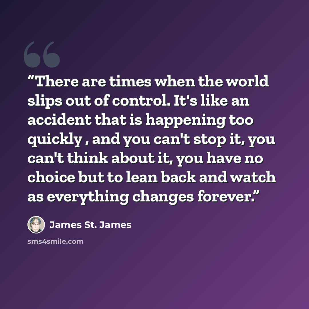 “There are times when the world slips out of control. It's like an accident that is happening too quickly , and you can't stop it, you can't think about it, you have no choice but to lean back and watch as everything changes forever.” quote by James St. James