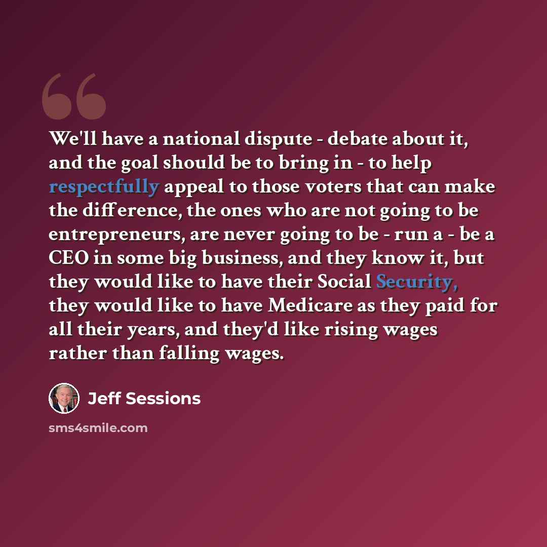 “We'll have a national dispute - debate about it, and the goal should be to bring in - to help respectfully appeal to those voters that can make the difference, the ones who are not going to be entrepreneurs, are never going to be - run a - be a CEO in some big business, and they know it, but they…” quote by Jeff Sessions