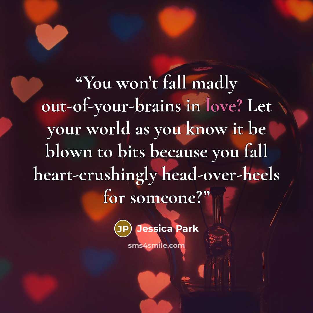 “You won’t fall madly out-of-your-brains in love? Let your world as you know it be blown to bits because you fall heart-crushingly head-over-heels for someone?” quote by Jessica Park