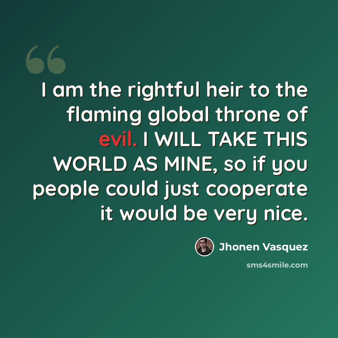 “I am the rightful heir to the flaming global throne of evil. I WILL TAKE THIS WORLD AS MINE, so if you people could just cooperate it would be very nice.” quote by Jhonen Vasquez