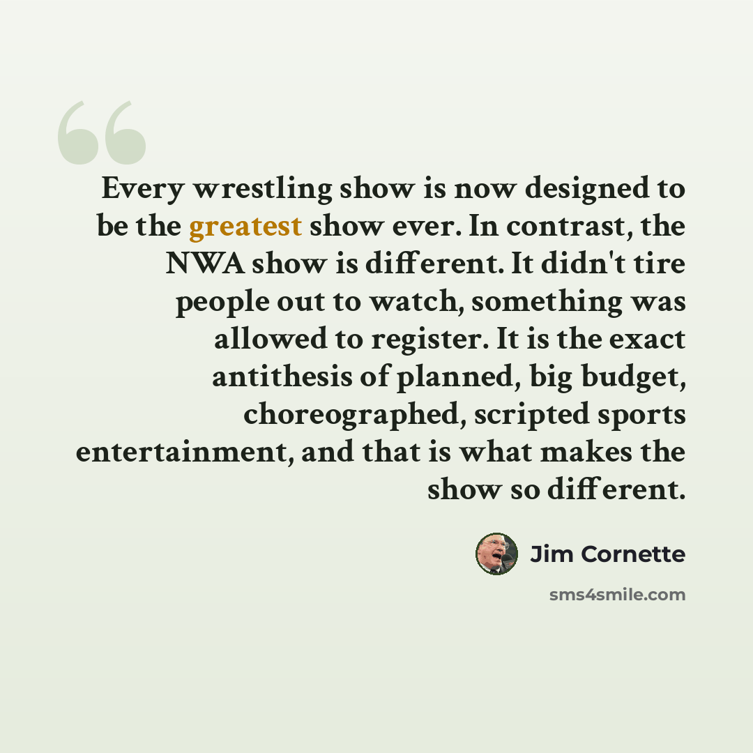 “Every wrestling show is now designed to be the greatest show ever. In contrast, the NWA show is different. It didn't tire people out to watch, something was allowed to register. It is the exact antithesis of planned, big budget, choreographed, scripted sports entertainment, and that is what makes…” quote by Jim Cornette