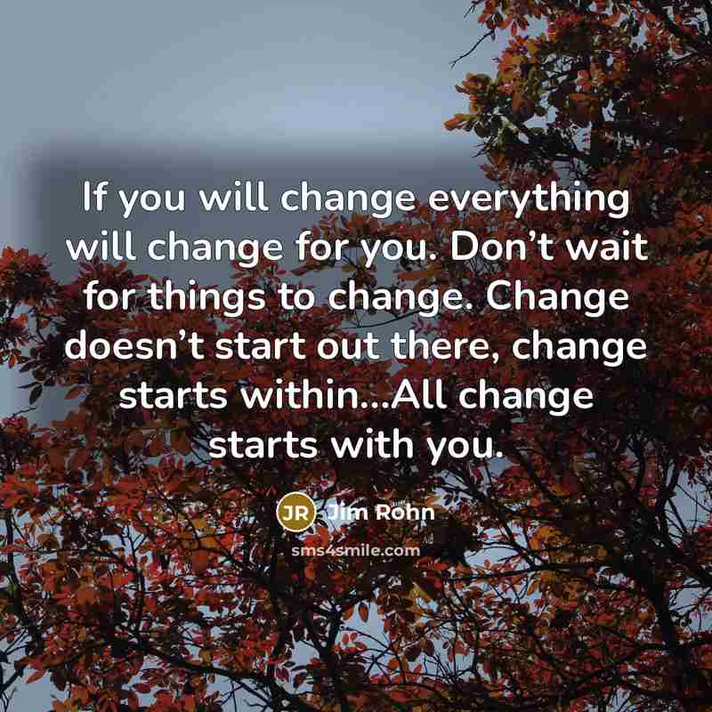 “If you will change everything will change for you. Don’t wait for things to change. Change doesn’t start out there, change starts within…All change starts with you.” quote by Jim Rohn