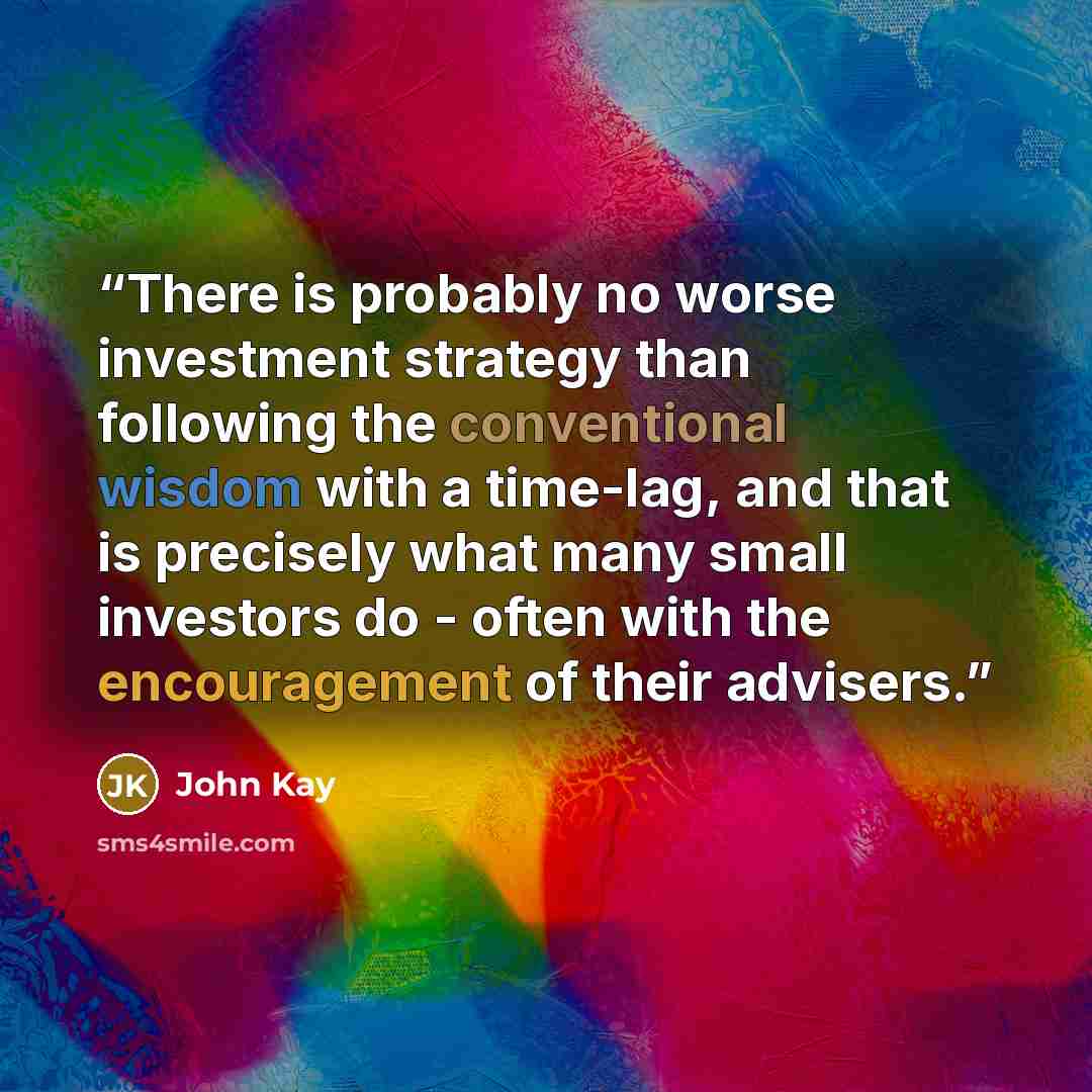 “There is probably no worse investment strategy than following the conventional wisdom with a time-lag, and that is precisely what many small investors do - often with the encouragement of their advisers.” quote by John Kay